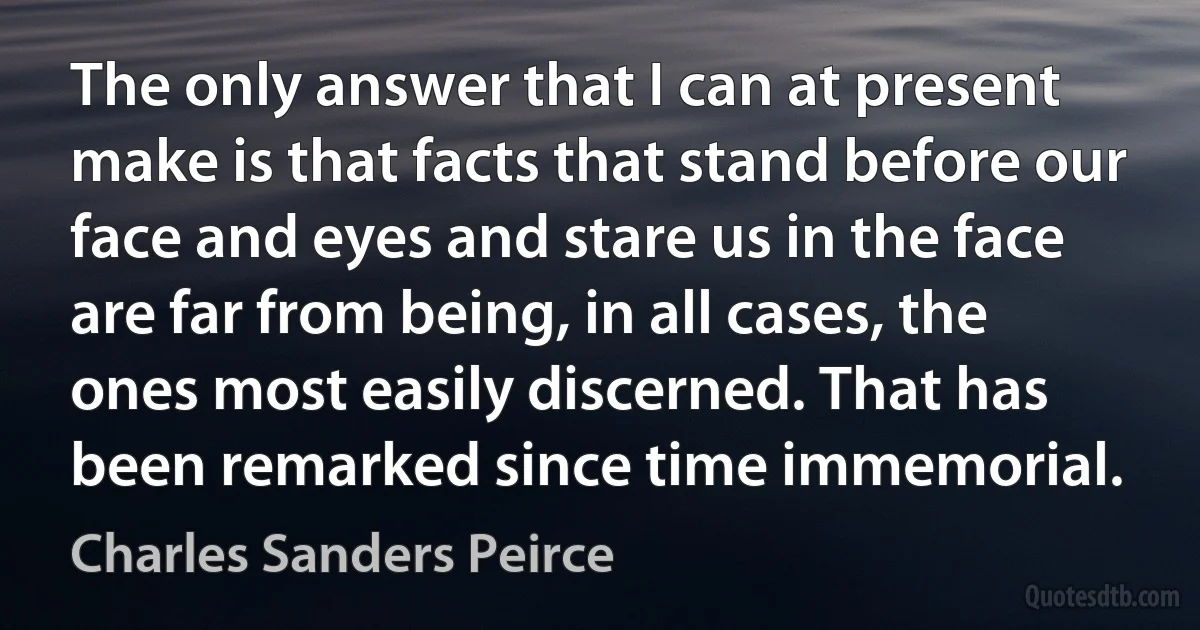 The only answer that I can at present make is that facts that stand before our face and eyes and stare us in the face are far from being, in all cases, the ones most easily discerned. That has been remarked since time immemorial. (Charles Sanders Peirce)