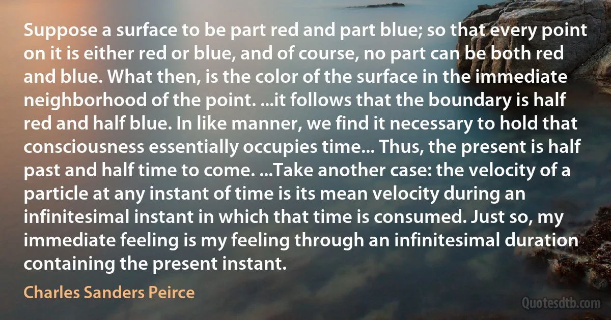 Suppose a surface to be part red and part blue; so that every point on it is either red or blue, and of course, no part can be both red and blue. What then, is the color of the surface in the immediate neighborhood of the point. ...it follows that the boundary is half red and half blue. In like manner, we find it necessary to hold that consciousness essentially occupies time... Thus, the present is half past and half time to come. ...Take another case: the velocity of a particle at any instant of time is its mean velocity during an infinitesimal instant in which that time is consumed. Just so, my immediate feeling is my feeling through an infinitesimal duration containing the present instant. (Charles Sanders Peirce)