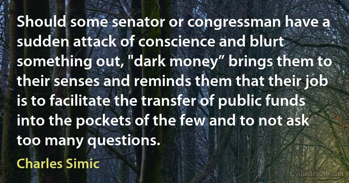 Should some senator or congressman have a sudden attack of conscience and blurt something out, "dark money” brings them to their senses and reminds them that their job is to facilitate the transfer of public funds into the pockets of the few and to not ask too many questions. (Charles Simic)