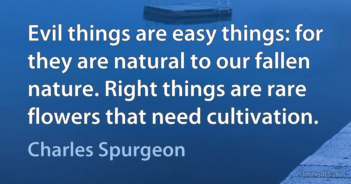 Evil things are easy things: for they are natural to our fallen nature. Right things are rare flowers that need cultivation. (Charles Spurgeon)