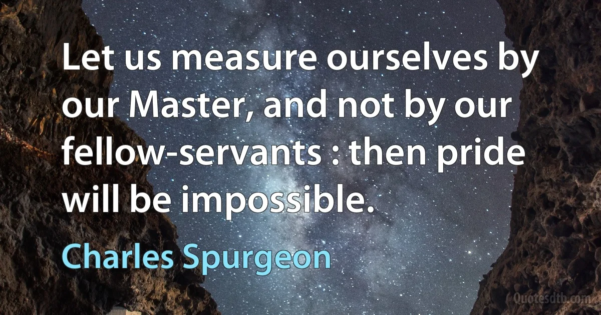 Let us measure ourselves by our Master, and not by our fellow-servants : then pride will be impossible. (Charles Spurgeon)