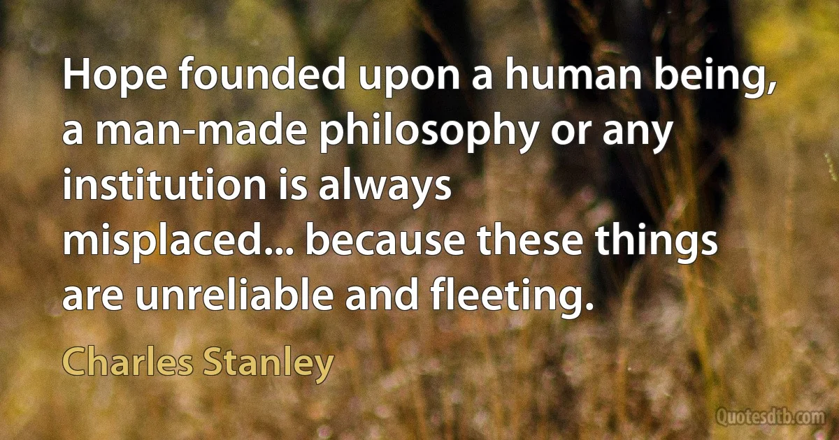 Hope founded upon a human being, a man-made philosophy or any institution is always misplaced... because these things are unreliable and fleeting. (Charles Stanley)