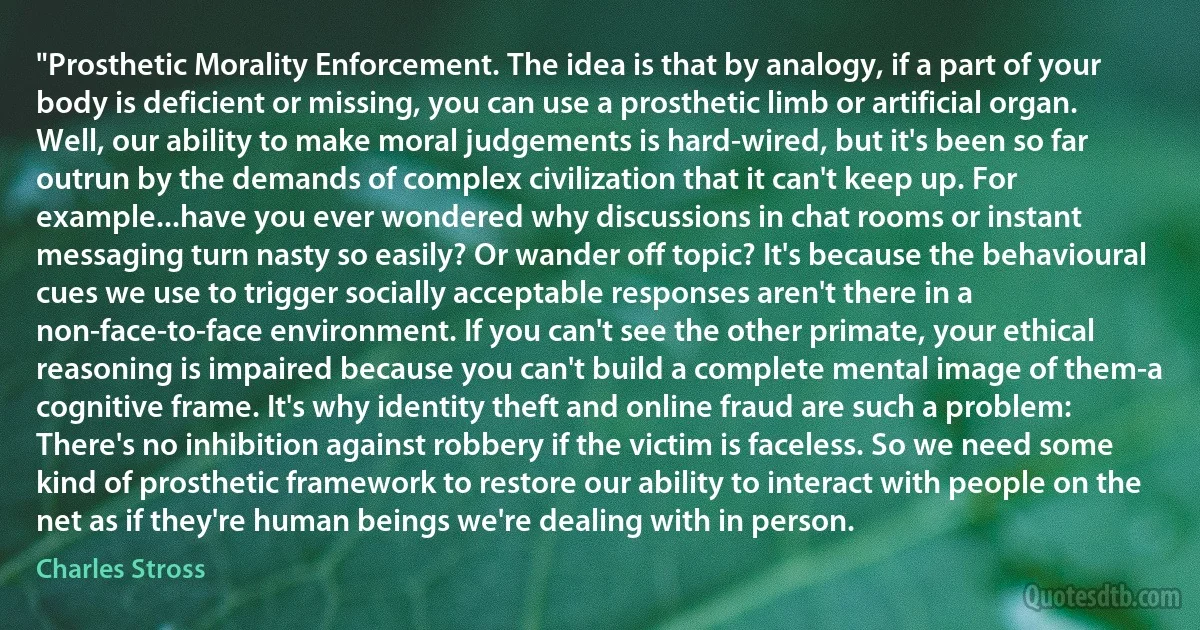 "Prosthetic Morality Enforcement. The idea is that by analogy, if a part of your body is deficient or missing, you can use a prosthetic limb or artificial organ. Well, our ability to make moral judgements is hard-wired, but it's been so far outrun by the demands of complex civilization that it can't keep up. For example...have you ever wondered why discussions in chat rooms or instant messaging turn nasty so easily? Or wander off topic? It's because the behavioural cues we use to trigger socially acceptable responses aren't there in a non-face-to-face environment. If you can't see the other primate, your ethical reasoning is impaired because you can't build a complete mental image of them-a cognitive frame. It's why identity theft and online fraud are such a problem: There's no inhibition against robbery if the victim is faceless. So we need some kind of prosthetic framework to restore our ability to interact with people on the net as if they're human beings we're dealing with in person. (Charles Stross)