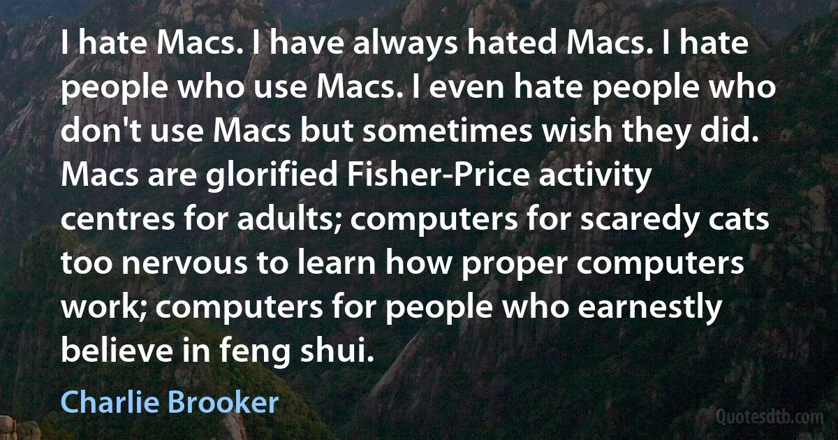 I hate Macs. I have always hated Macs. I hate people who use Macs. I even hate people who don't use Macs but sometimes wish they did. Macs are glorified Fisher-Price activity centres for adults; computers for scaredy cats too nervous to learn how proper computers work; computers for people who earnestly believe in feng shui. (Charlie Brooker)