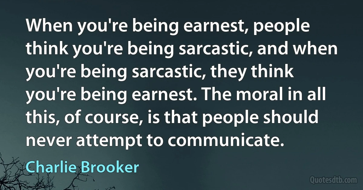 When you're being earnest, people think you're being sarcastic, and when you're being sarcastic, they think you're being earnest. The moral in all this, of course, is that people should never attempt to communicate. (Charlie Brooker)