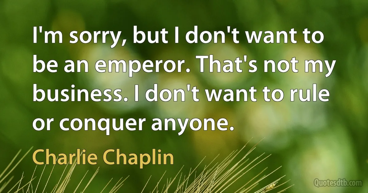 I'm sorry, but I don't want to be an emperor. That's not my business. I don't want to rule or conquer anyone. (Charlie Chaplin)