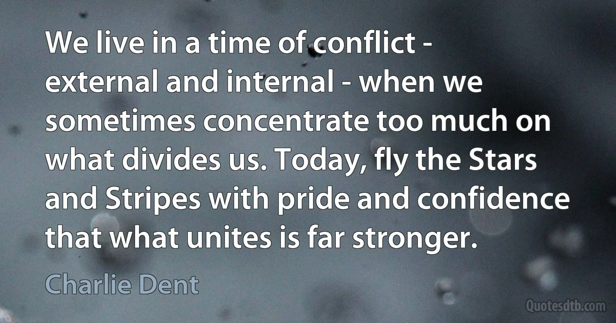 We live in a time of conflict - external and internal - when we sometimes concentrate too much on what divides us. Today, fly the Stars and Stripes with pride and confidence that what unites is far stronger. (Charlie Dent)