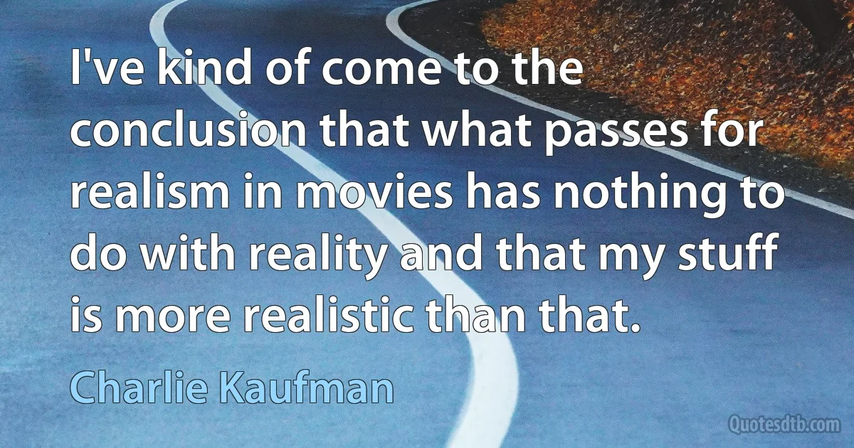 I've kind of come to the conclusion that what passes for realism in movies has nothing to do with reality and that my stuff is more realistic than that. (Charlie Kaufman)