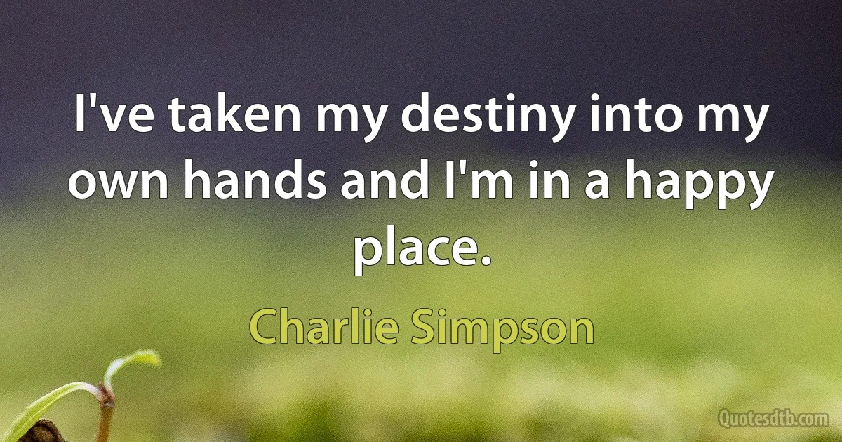 I've taken my destiny into my own hands and I'm in a happy place. (Charlie Simpson)