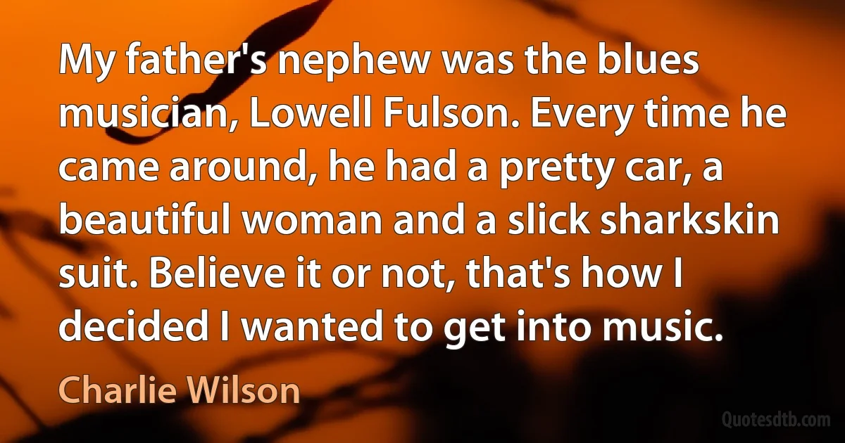 My father's nephew was the blues musician, Lowell Fulson. Every time he came around, he had a pretty car, a beautiful woman and a slick sharkskin suit. Believe it or not, that's how I decided I wanted to get into music. (Charlie Wilson)