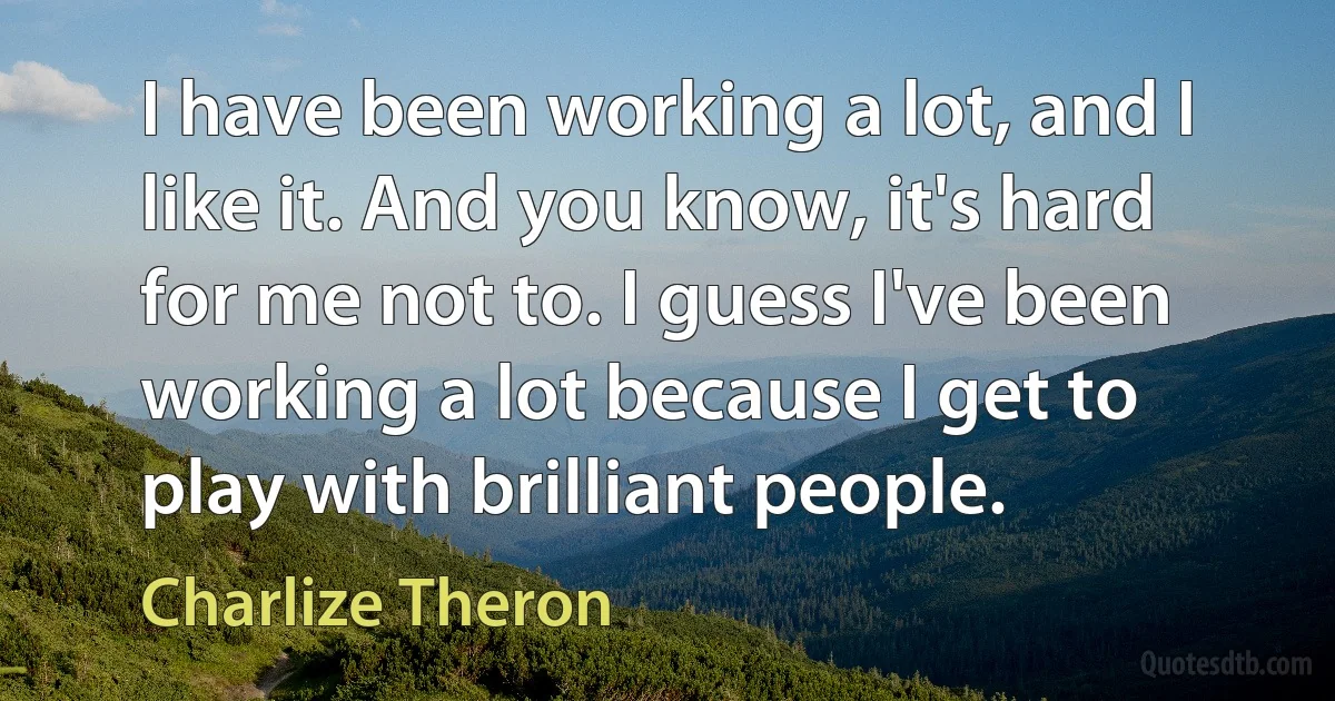 I have been working a lot, and I like it. And you know, it's hard for me not to. I guess I've been working a lot because I get to play with brilliant people. (Charlize Theron)