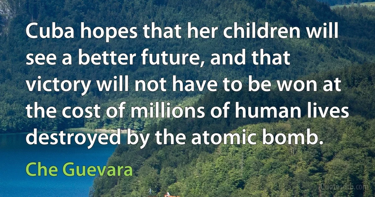 Cuba hopes that her children will see a better future, and that victory will not have to be won at the cost of millions of human lives destroyed by the atomic bomb. (Che Guevara)