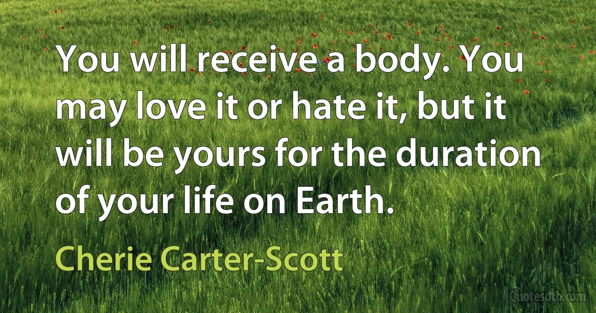 You will receive a body. You may love it or hate it, but it will be yours for the duration of your life on Earth. (Cherie Carter-Scott)