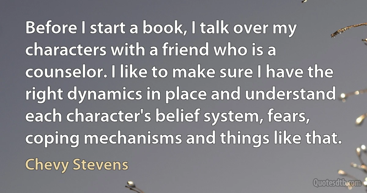 Before I start a book, I talk over my characters with a friend who is a counselor. I like to make sure I have the right dynamics in place and understand each character's belief system, fears, coping mechanisms and things like that. (Chevy Stevens)