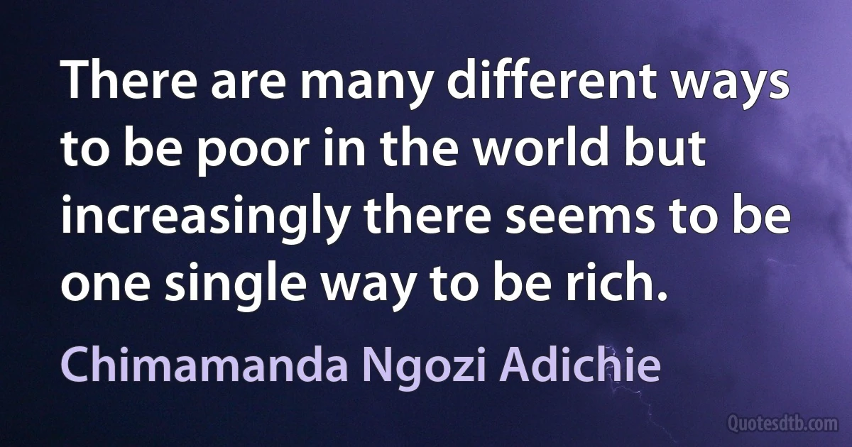 There are many different ways to be poor in the world but increasingly there seems to be one single way to be rich. (Chimamanda Ngozi Adichie)