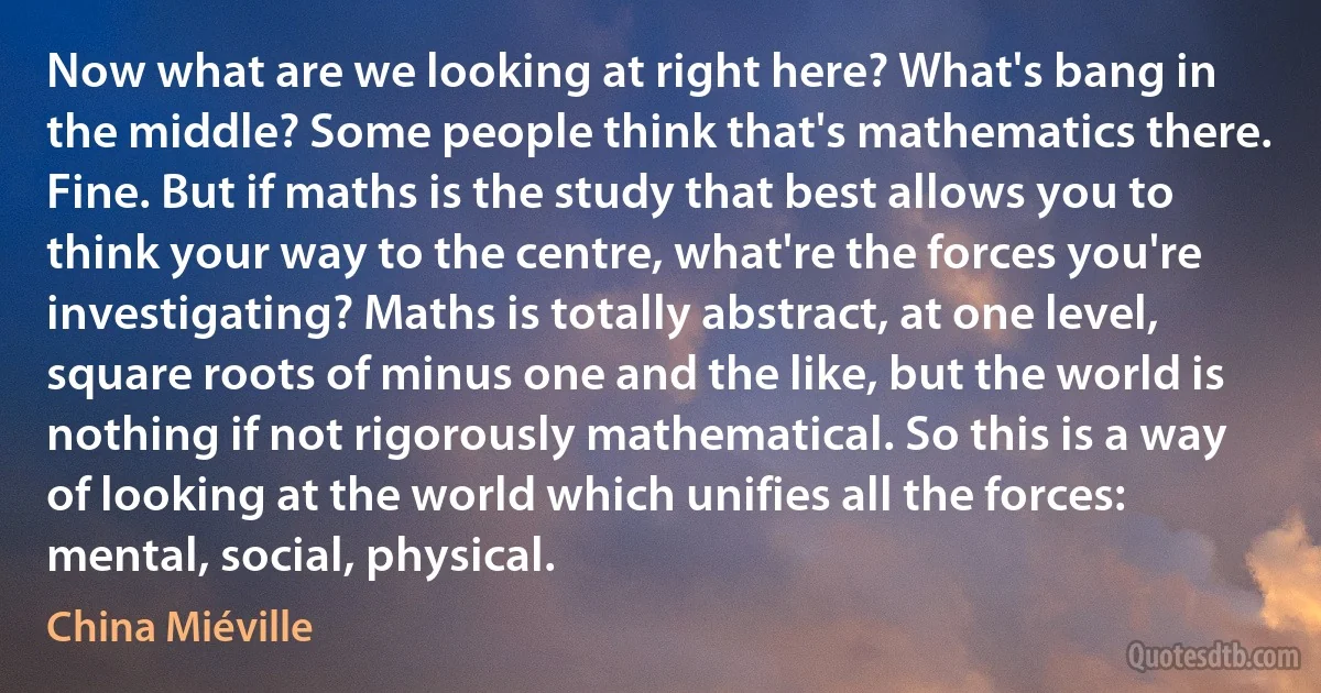 Now what are we looking at right here? What's bang in the middle? Some people think that's mathematics there. Fine. But if maths is the study that best allows you to think your way to the centre, what're the forces you're investigating? Maths is totally abstract, at one level, square roots of minus one and the like, but the world is nothing if not rigorously mathematical. So this is a way of looking at the world which unifies all the forces: mental, social, physical. (China Miéville)