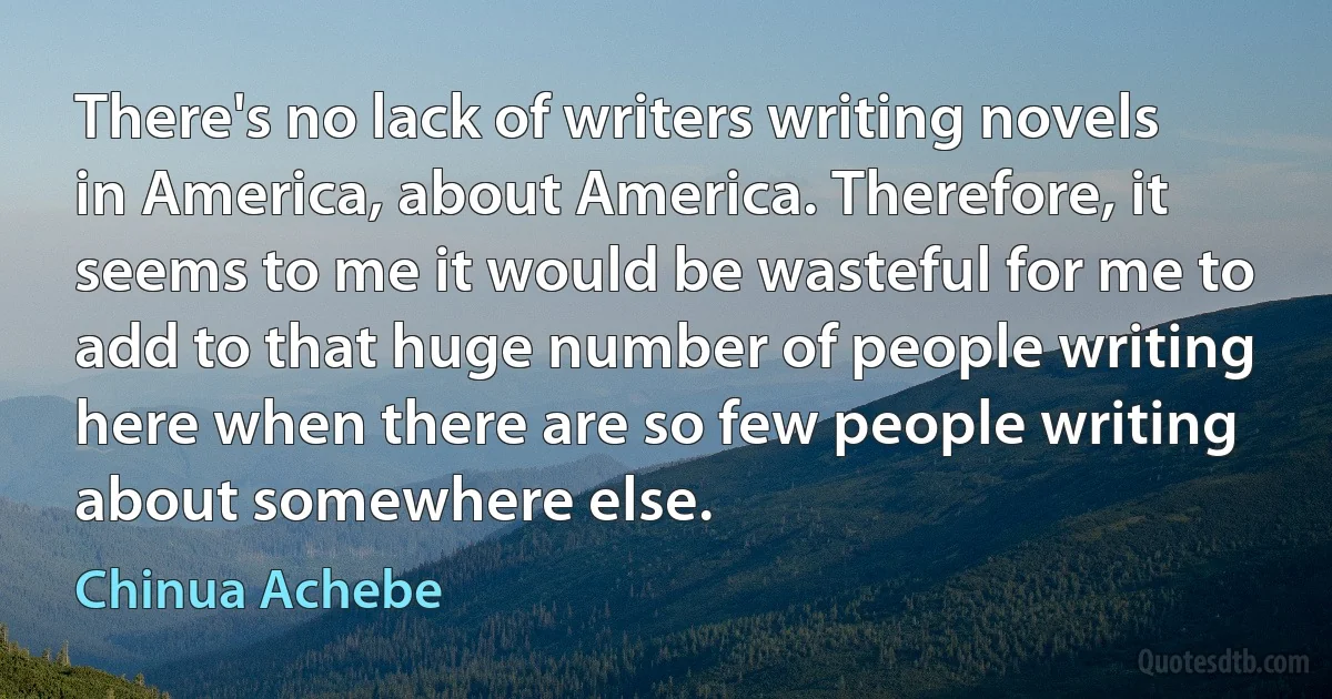 There's no lack of writers writing novels in America, about America. Therefore, it seems to me it would be wasteful for me to add to that huge number of people writing here when there are so few people writing about somewhere else. (Chinua Achebe)