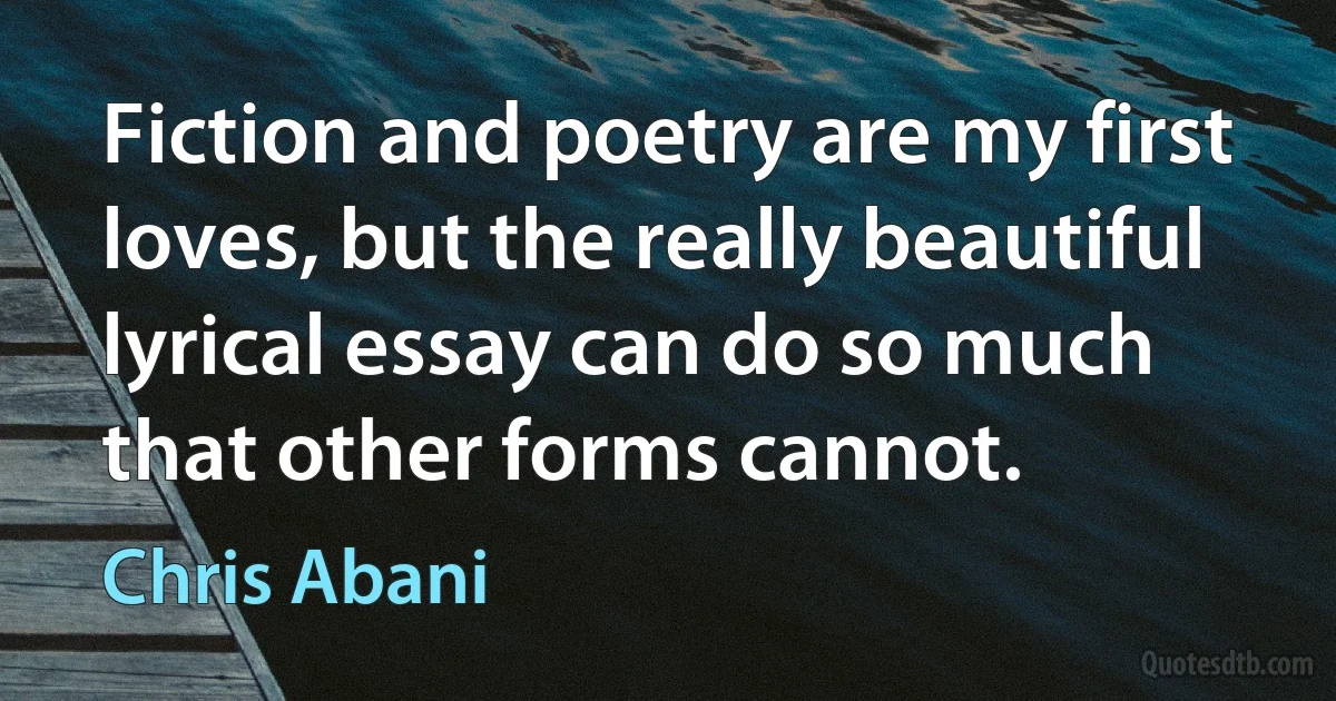 Fiction and poetry are my first loves, but the really beautiful lyrical essay can do so much that other forms cannot. (Chris Abani)