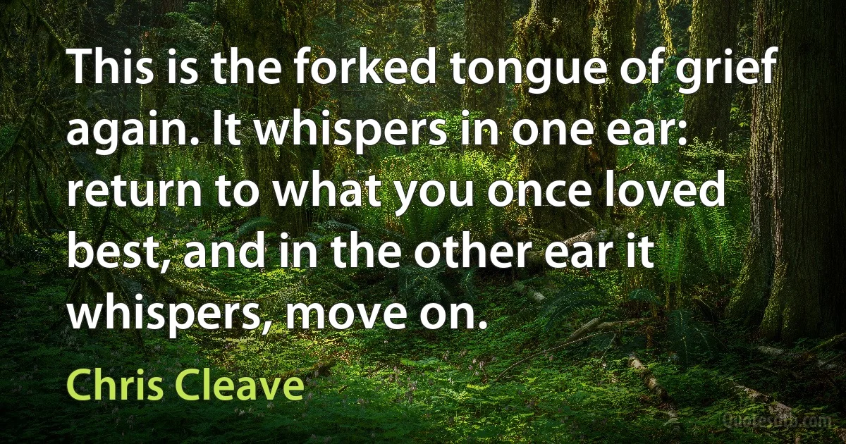 This is the forked tongue of grief again. It whispers in one ear: return to what you once loved best, and in the other ear it whispers, move on. (Chris Cleave)