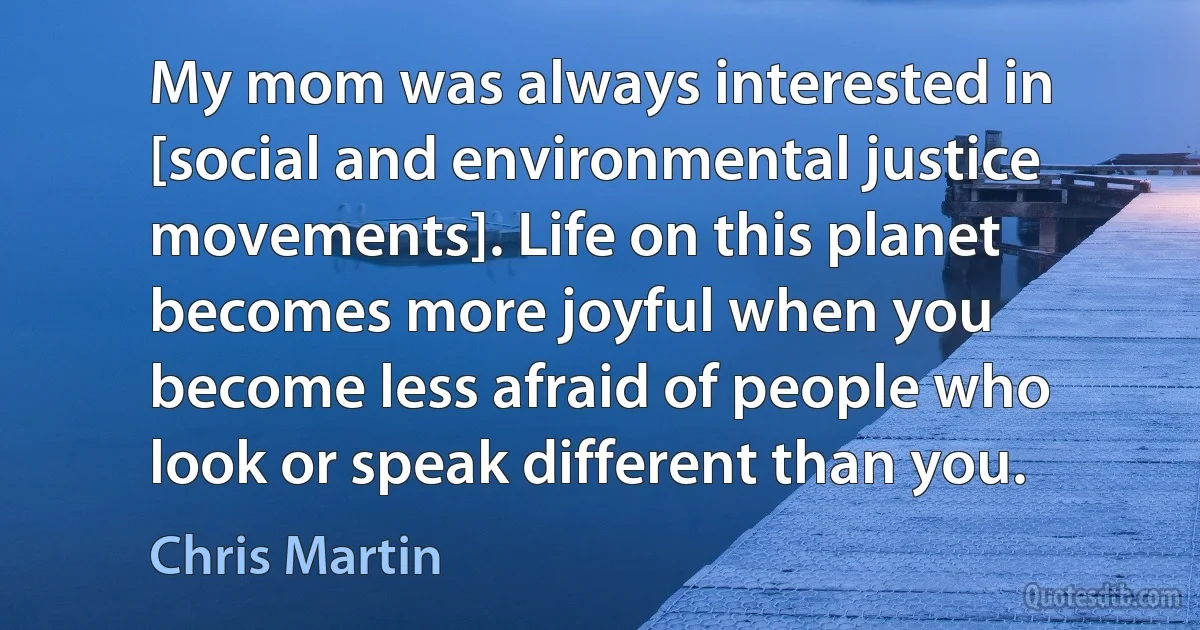 My mom was always interested in [social and environmental justice movements]. Life on this planet becomes more joyful when you become less afraid of people who look or speak different than you. (Chris Martin)