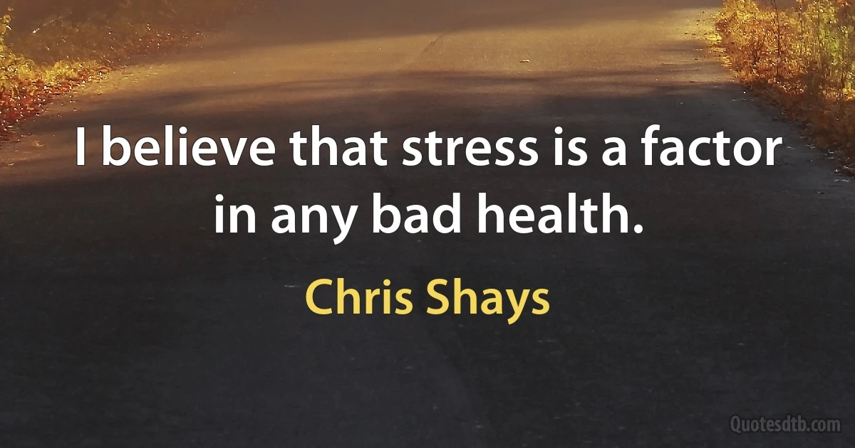 I believe that stress is a factor in any bad health. (Chris Shays)