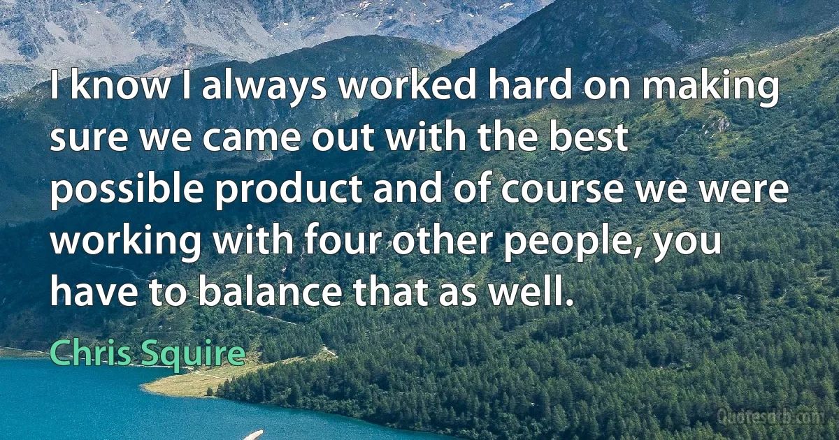 I know I always worked hard on making sure we came out with the best possible product and of course we were working with four other people, you have to balance that as well. (Chris Squire)