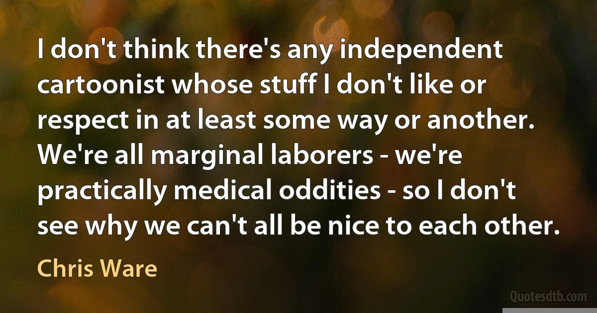 I don't think there's any independent cartoonist whose stuff I don't like or respect in at least some way or another. We're all marginal laborers - we're practically medical oddities - so I don't see why we can't all be nice to each other. (Chris Ware)