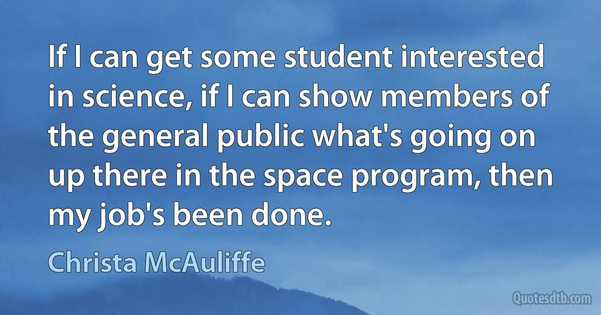 If I can get some student interested in science, if I can show members of the general public what's going on up there in the space program, then my job's been done. (Christa McAuliffe)