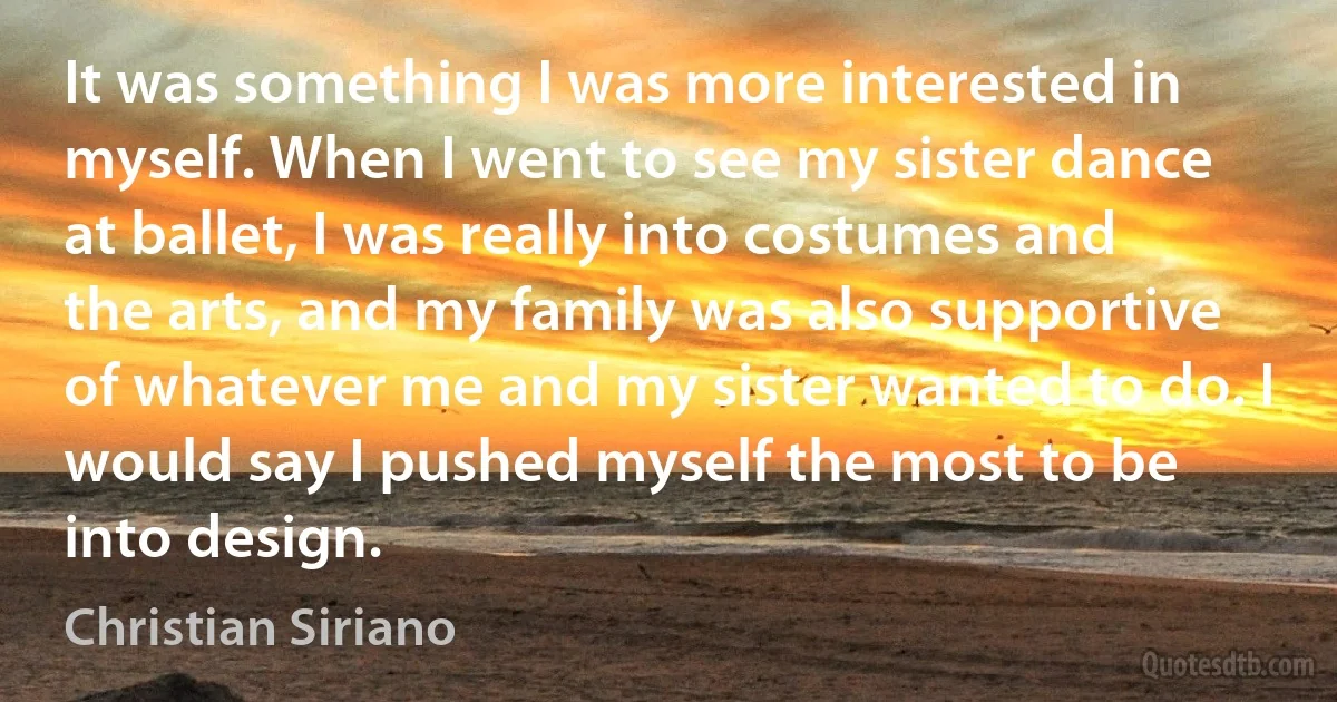 It was something I was more interested in myself. When I went to see my sister dance at ballet, I was really into costumes and the arts, and my family was also supportive of whatever me and my sister wanted to do. I would say I pushed myself the most to be into design. (Christian Siriano)