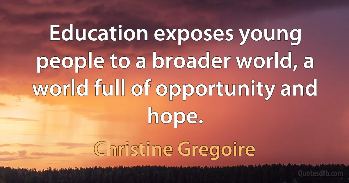 Education exposes young people to a broader world, a world full of opportunity and hope. (Christine Gregoire)