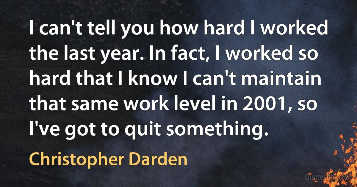 I can't tell you how hard I worked the last year. In fact, I worked so hard that I know I can't maintain that same work level in 2001, so I've got to quit something. (Christopher Darden)