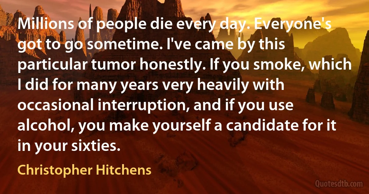 Millions of people die every day. Everyone's got to go sometime. I've came by this particular tumor honestly. If you smoke, which I did for many years very heavily with occasional interruption, and if you use alcohol, you make yourself a candidate for it in your sixties. (Christopher Hitchens)