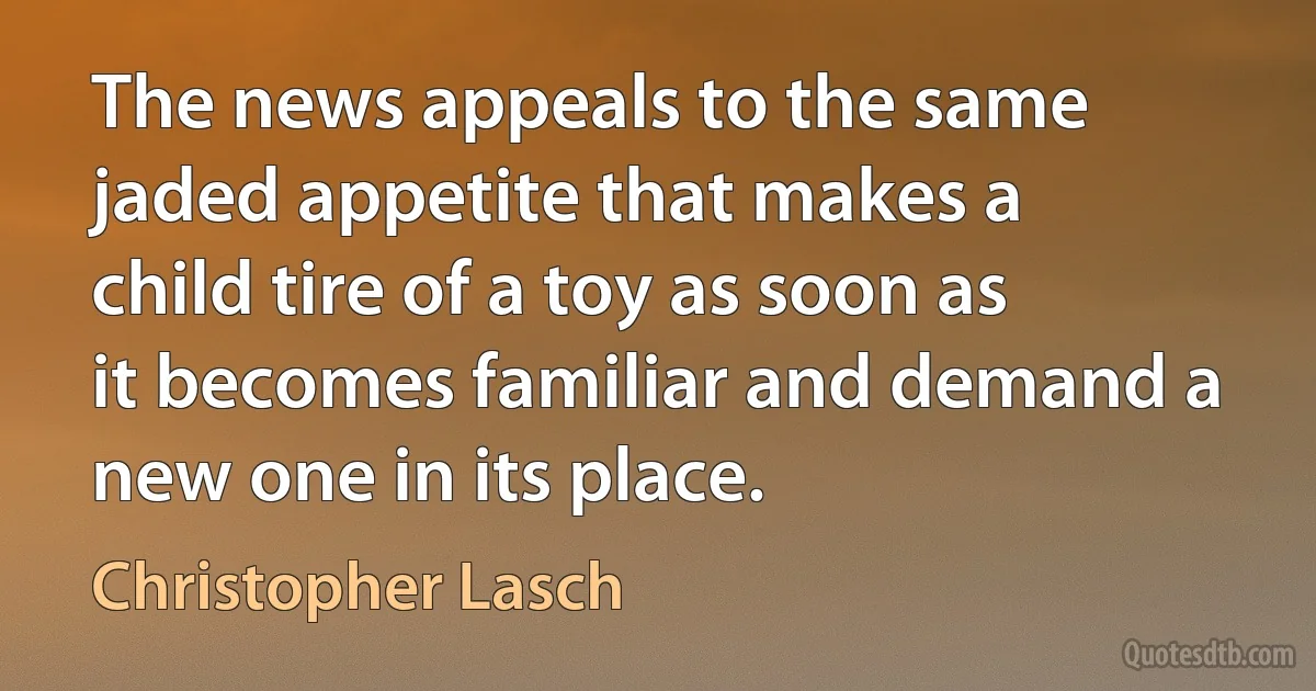 The news appeals to the same jaded appetite that makes a child tire of a toy as soon as it becomes familiar and demand a new one in its place. (Christopher Lasch)