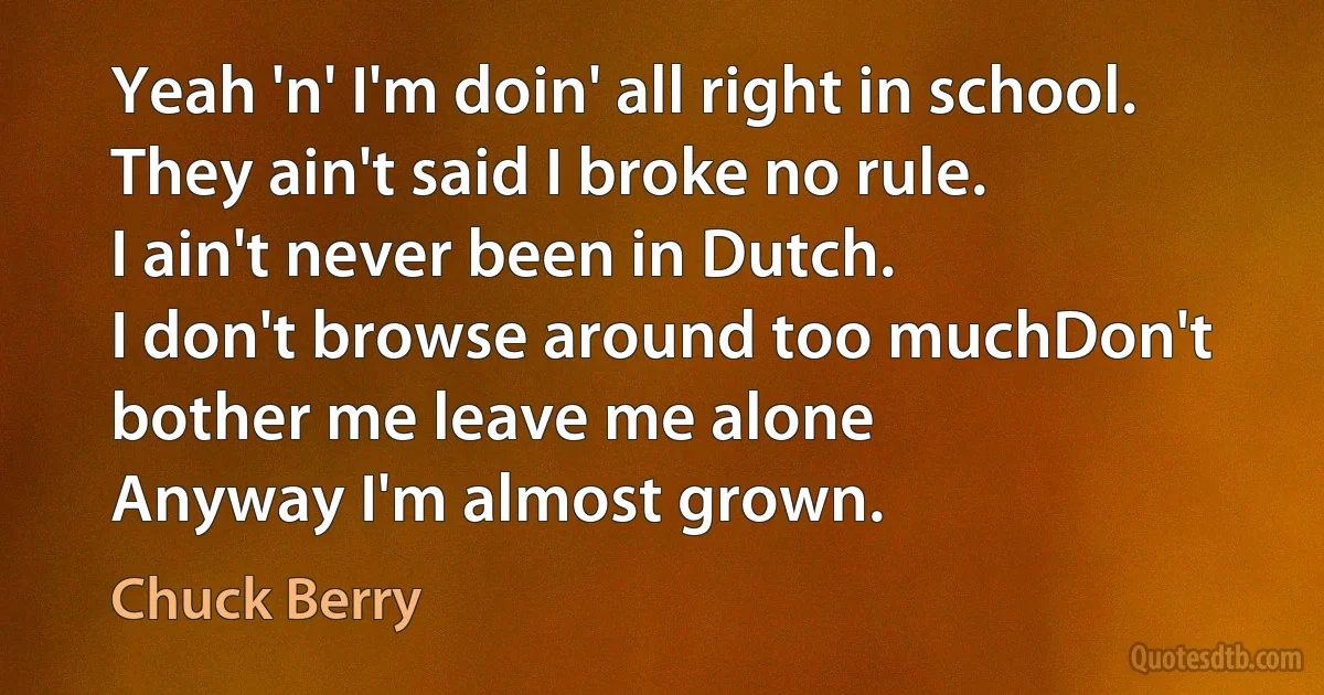 Yeah 'n' I'm doin' all right in school.
They ain't said I broke no rule.
I ain't never been in Dutch.
I don't browse around too muchDon't bother me leave me alone
Anyway I'm almost grown. (Chuck Berry)