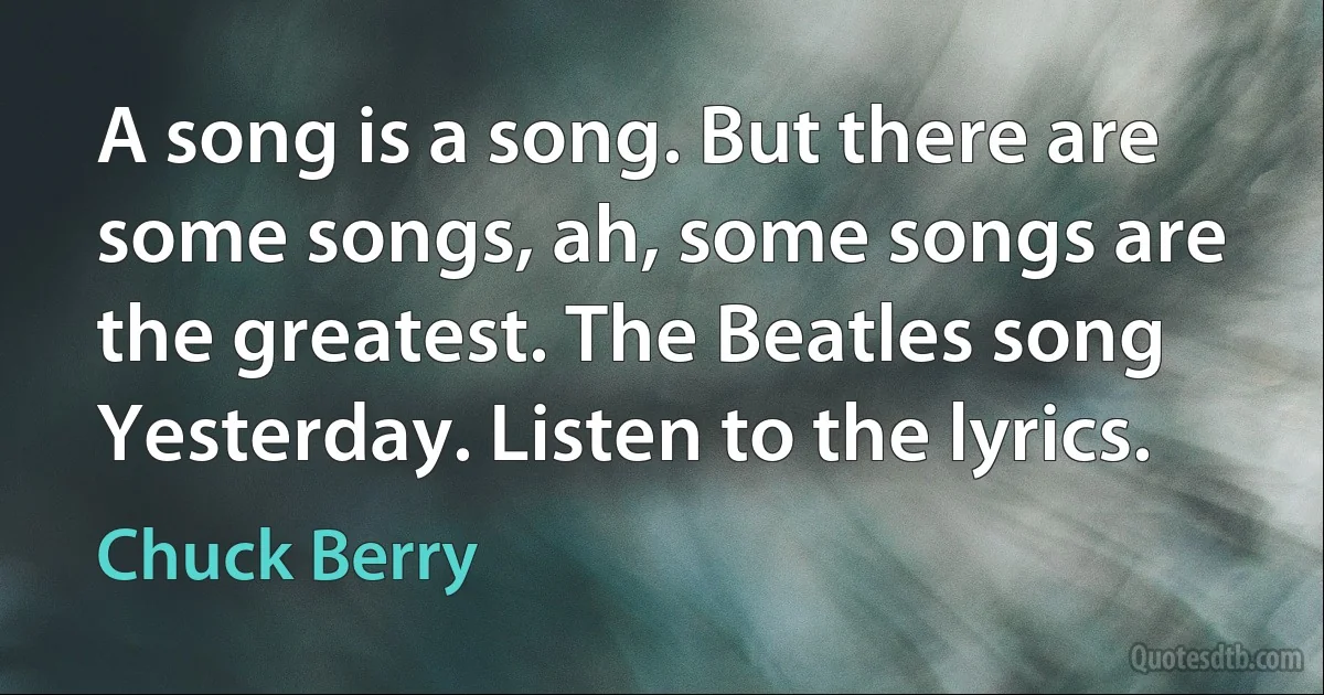 A song is a song. But there are some songs, ah, some songs are the greatest. The Beatles song Yesterday. Listen to the lyrics. (Chuck Berry)