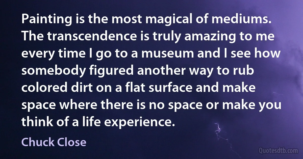 Painting is the most magical of mediums. The transcendence is truly amazing to me every time I go to a museum and I see how somebody figured another way to rub colored dirt on a flat surface and make space where there is no space or make you think of a life experience. (Chuck Close)