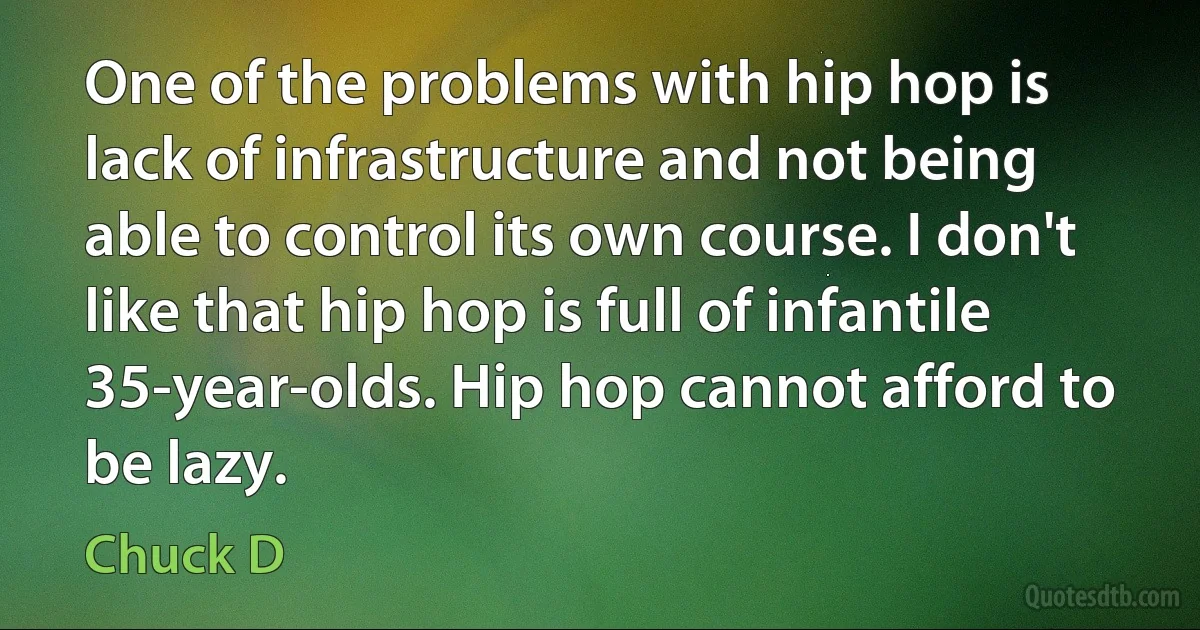 One of the problems with hip hop is lack of infrastructure and not being able to control its own course. I don't like that hip hop is full of infantile 35-year-olds. Hip hop cannot afford to be lazy. (Chuck D)