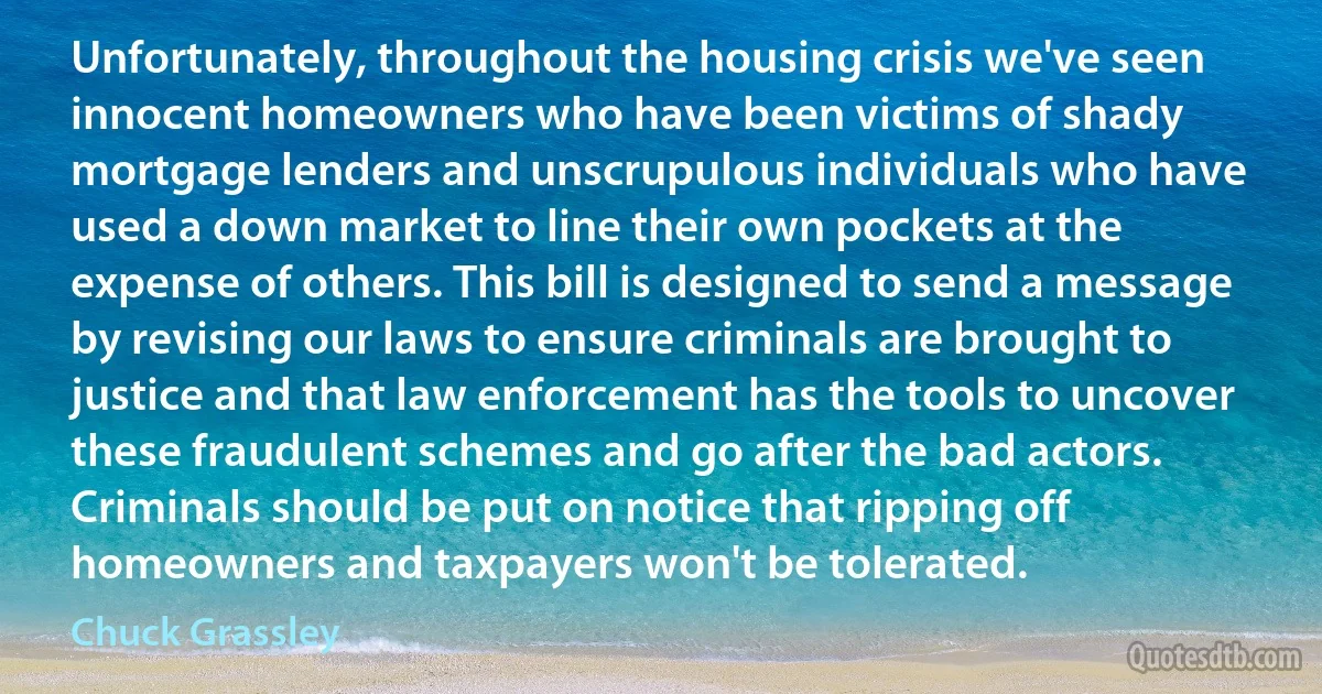 Unfortunately, throughout the housing crisis we've seen innocent homeowners who have been victims of shady mortgage lenders and unscrupulous individuals who have used a down market to line their own pockets at the expense of others. This bill is designed to send a message by revising our laws to ensure criminals are brought to justice and that law enforcement has the tools to uncover these fraudulent schemes and go after the bad actors. Criminals should be put on notice that ripping off homeowners and taxpayers won't be tolerated. (Chuck Grassley)