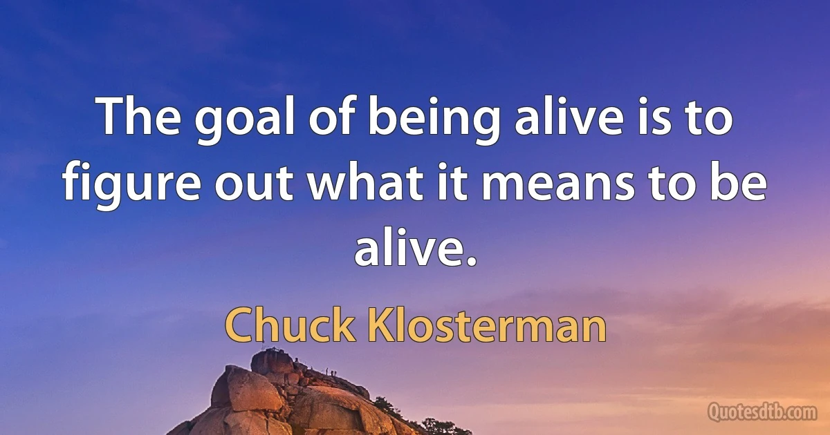 The goal of being alive is to figure out what it means to be alive. (Chuck Klosterman)