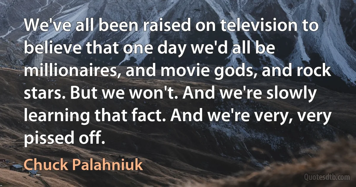 We've all been raised on television to believe that one day we'd all be millionaires, and movie gods, and rock stars. But we won't. And we're slowly learning that fact. And we're very, very pissed off. (Chuck Palahniuk)