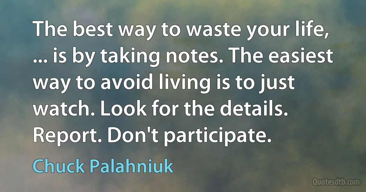 The best way to waste your life, ... is by taking notes. The easiest way to avoid living is to just watch. Look for the details. Report. Don't participate. (Chuck Palahniuk)