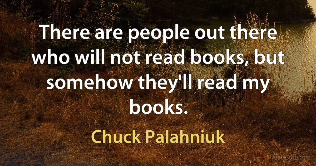 There are people out there who will not read books, but somehow they'll read my books. (Chuck Palahniuk)