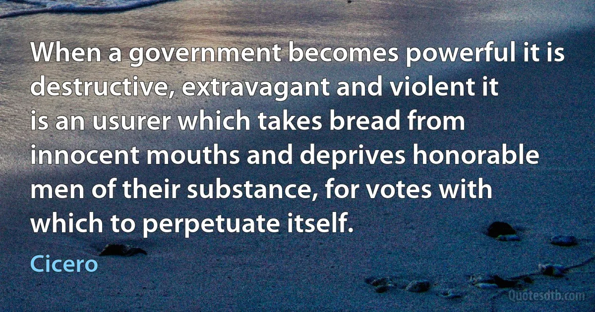 When a government becomes powerful it is destructive, extravagant and violent it is an usurer which takes bread from innocent mouths and deprives honorable men of their substance, for votes with which to perpetuate itself. (Cicero)