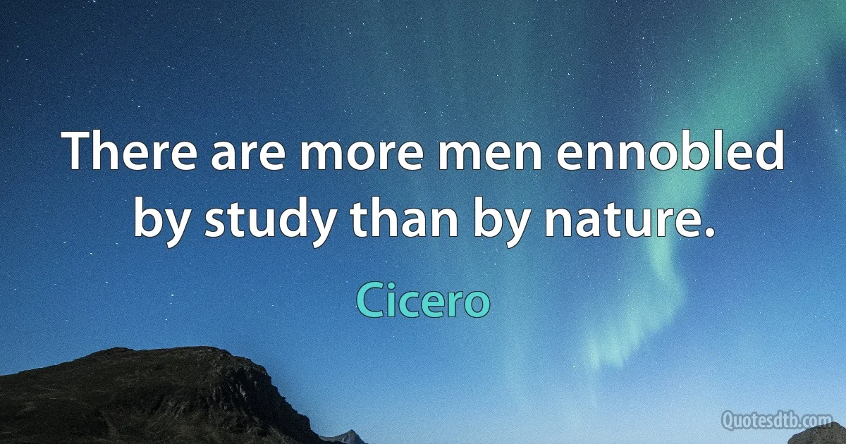 There are more men ennobled by study than by nature. (Cicero)