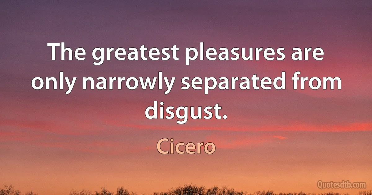 The greatest pleasures are only narrowly separated from disgust. (Cicero)