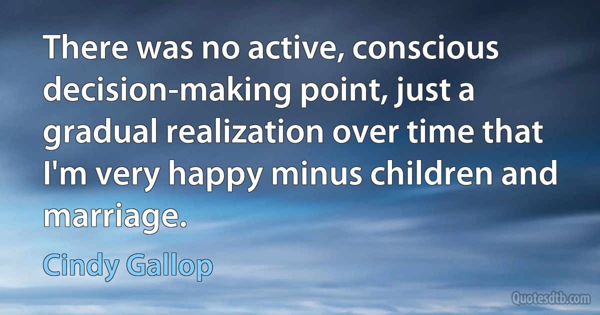 There was no active, conscious decision-making point, just a gradual realization over time that I'm very happy minus children and marriage. (Cindy Gallop)