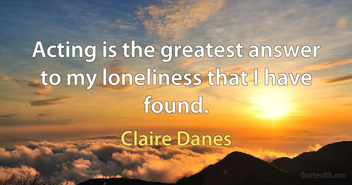 Acting is the greatest answer to my loneliness that I have found. (Claire Danes)