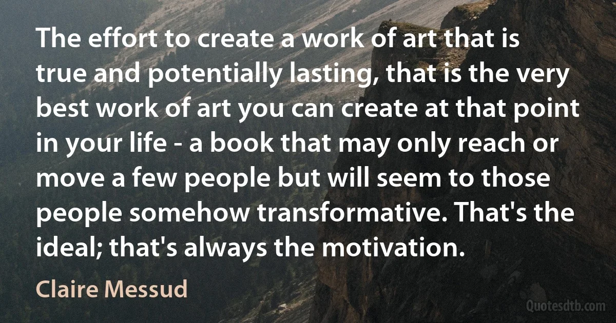 The effort to create a work of art that is true and potentially lasting, that is the very best work of art you can create at that point in your life - a book that may only reach or move a few people but will seem to those people somehow transformative. That's the ideal; that's always the motivation. (Claire Messud)