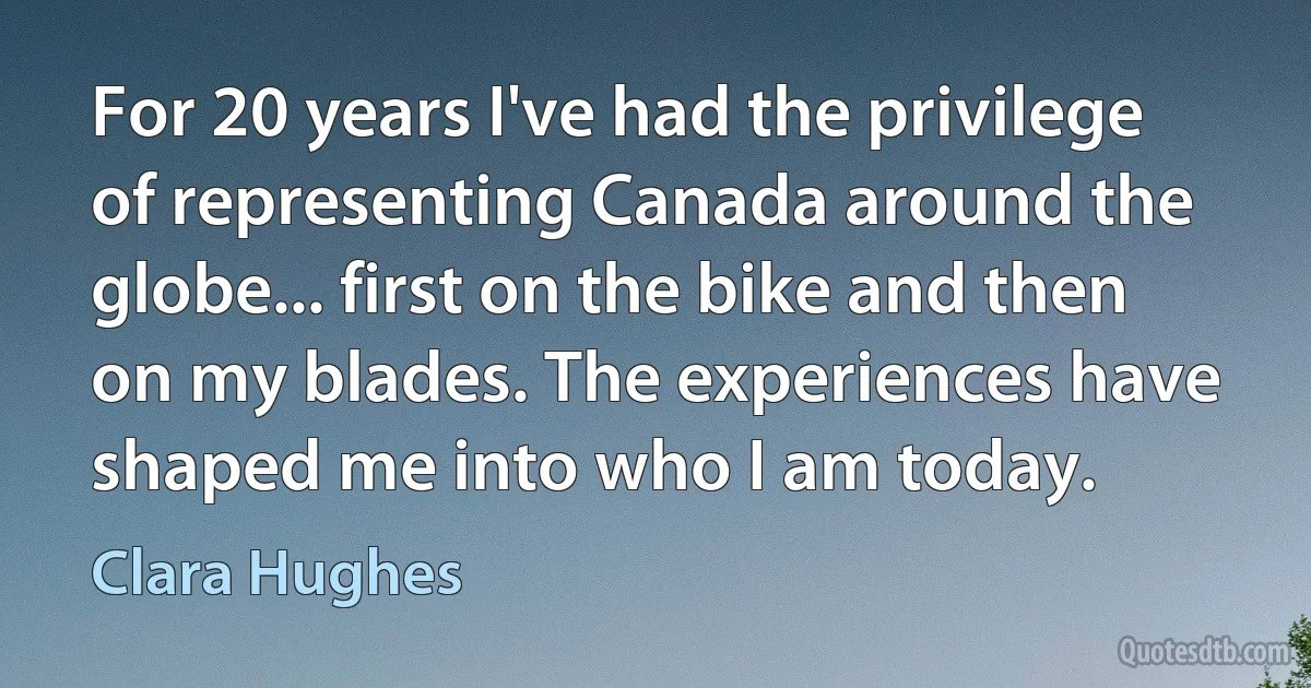 For 20 years I've had the privilege of representing Canada around the globe... first on the bike and then on my blades. The experiences have shaped me into who I am today. (Clara Hughes)