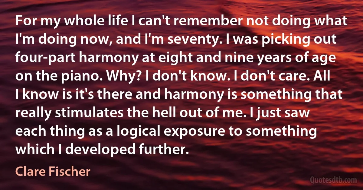 For my whole life I can't remember not doing what I'm doing now, and I'm seventy. I was picking out four-part harmony at eight and nine years of age on the piano. Why? I don't know. I don't care. All I know is it's there and harmony is something that really stimulates the hell out of me. I just saw each thing as a logical exposure to something which I developed further. (Clare Fischer)